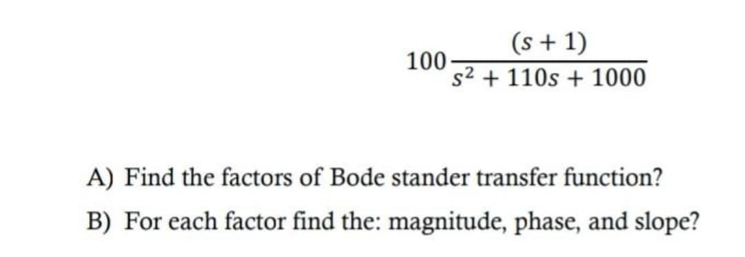 (s + 1)
100-
s² + 110s + 1000
A) Find the factors of Bode stander transfer function?
B) For each factor find the: magnitude, phase, and slope?