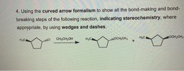 4. Using the curved arrow formalism to show all the bond-making and bond-
breaking steps of the following reaction, indicating stereochemistry, where
appropriate, by using wedges and dashes.
CH,CH2OH
H3C
OCH,CH3
H,C.
OCH CH3
