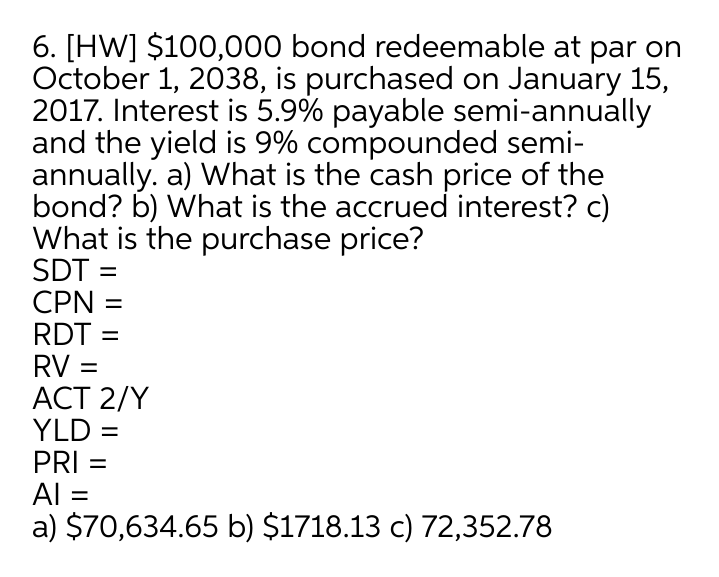 6. [HW] $100,000 bond redeemable at par on
October 1, 2038, is purchased on January 15,
2017. Interest is 5.9% payable semi-annually
and the yield is 9% compounded semi-
annually. a) What is the cash price of the
bond? b) What is the accrued interest? c)
What is the purchase price?
SDT :
CPN =
RDT =
RV =
АСT 2/Y
YLD =
PRI =
Al =
a) $70,634.65 b) $1718.13 c) 72,352.78
