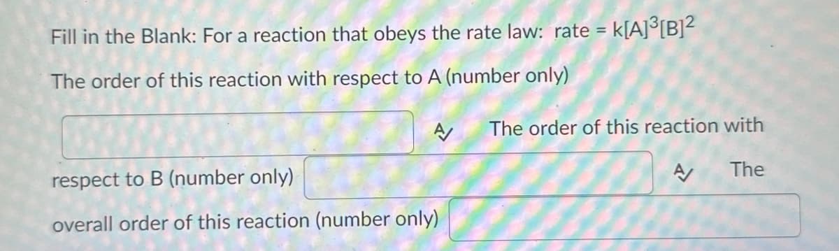 Fill in the Blank: For a reaction that obeys the rate law: rate =
The order of this reaction with respect to A (number only)
A
respect to B (number only)
overall order of this reaction (number only)
k[A]³[B]²
The order of this reaction with
A
The