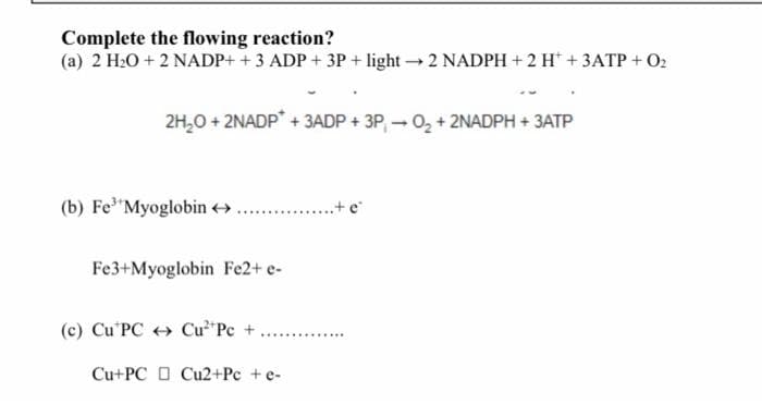 Complete the flowing reaction?
(a) 2 H2O + 2 NADP+ + 3 ADP + 3P + light2 NADPH + 2 H* + 3ATP + O2
2H,0 + 2NADP + 3ADP + 3P, - 0, + 2NADPH + 3ATP
(b) Fe Myoglobin >
...+ e
Fe3+Myoglobin Fe2+ e-
(c) Cu'PC Cu*Pc +
..... .........
Cu+PC O Cu2+Pc +e-

