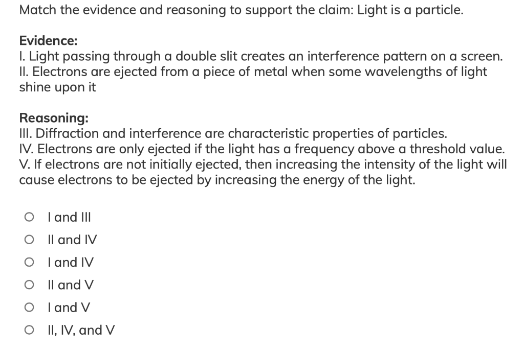 Match the evidence and reasoning to support the claim: Light is a particle.
Evidence:
I. Light passing through a double slit creates an interference pattern on a screen.
II. Electrons are ejected from a piece of metal when some wavelengths of light
shine upon it
Reasoning:
II. Diffraction and interference are characteristic properties of particles.
IV. Electrons are only ejected if the light has a frequency above a threshold value.
V. If electrons are not initially ejected, then increasing the intensity of the light will
cause electrons to be ejected by increasing the energy of the light.
O I and III
O Il and IV
I and IV
O Il and V
I and V
O II, IV, and V
