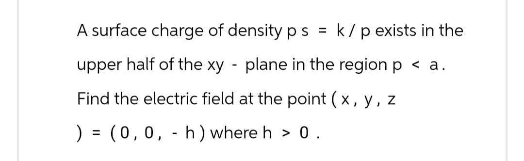 A surface charge of density p s = k / p exists in the
plane in the region p < a.
upper half of the xy
Find the electric field at the point (x, y, z
) = (0,0, - h) where h > 0.