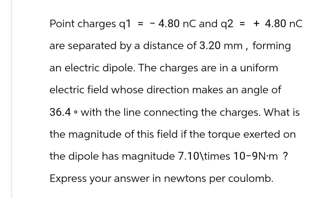 Point charges q1
- 4.80 nC and q2
are separated by a distance of 3.20 mm,
forming
an electric dipole. The charges are in a uniform
electric field whose direction makes an angle of
36.4 with the line connecting the charges. What is
the magnitude of this field if the torque exerted on
the dipole has magnitude 7.10\times 10-9N-m ?
Express your answer in newtons per coulomb.
=
+ 4.80 nC