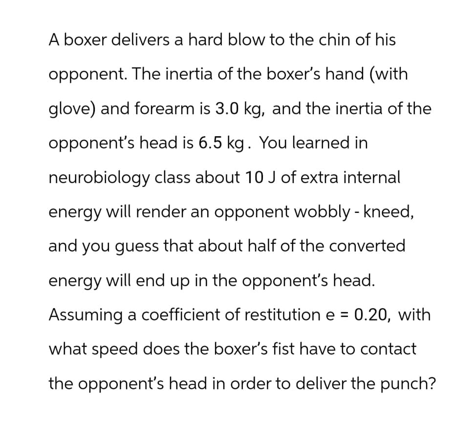 A boxer delivers a hard blow to the chin of his
opponent. The inertia of the boxer's hand (with
glove) and forearm is 3.0 kg, and the inertia of the
opponent's head is 6.5 kg. You learned in
neurobiology class about 10 J of extra internal
energy will render an opponent wobbly - kneed,
and you guess that about half of the converted
energy will end up in the opponent's head.
Assuming a coefficient of restitution e = 0.20, with
what speed does the boxer's fist have to contact
the opponent's head in order to deliver the punch?