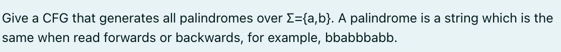 Give a CFG that generates all palindromes over Σ={a,b}. A palindrome is a string which is the
same when read forwards or backwards, for example, bbabbbabb.