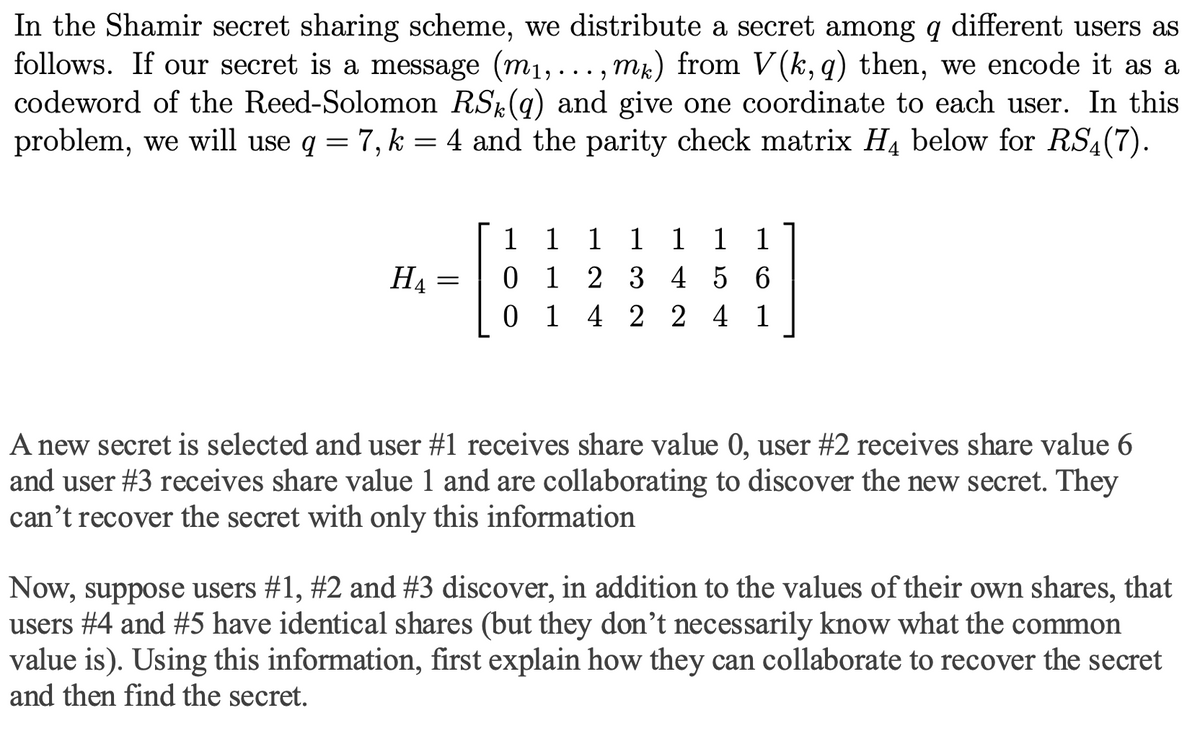 In the Shamir secret sharing scheme, we distribute a secret among q different users as
follows. If our secret is a message (m₁,..., mk) from V(k, q) then, we encode it as a
codeword of the Reed-Solomon RS(q) and give one coordinate to each user. In this
problem, we will use q = 7, k = 4 and the parity check matrix H4 below for RS4(7).
HA
=
1 1 1 1 1 1 1
1 2 3 4 5 6
0 1 4 2 2 4 1
A new secret is selected and user #1 receives share value 0, user #2 receives share value 6
and user #3 receives share value 1 and are collaborating to discover the new secret. They
can't recover the secret with only this information
Now, suppose users #1, #2 and #3 discover, in addition to the values of their own shares, that
users #4 and #5 have identical shares (but they don't necessarily know what the common
value is). Using this information, first explain how they can collaborate to recover the secret
and then find the secret.