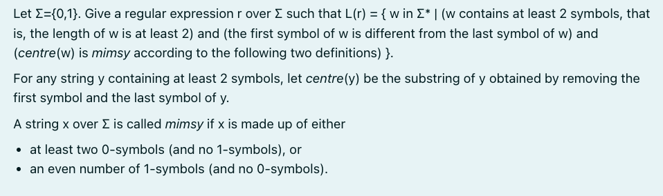 Let Σ={0,1}. Give a regular expression r over Σ such that L(r) = { w in Σ* | (w contains at least 2 symbols, that
is, the length of w is at least 2) and (the first symbol of w is different from the last symbol of w) and
(centre (w) is mimsy according to the following two definitions)}.
For any string y containing at least 2 symbols, let centre (y) be the substring of y obtained by removing the
first symbol and the last symbol of y.
A string x over Σ is called mimsy if x is made up of either
• at least two 0-symbols (and no 1-symbols), or
an even number of 1-symbols (and no 0-symbols).