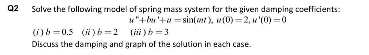 Q2
Solve the following model of spring mass system for the given damping coefficients:
u"+bu '+u = sin(mt), u (0) = 2, u '(0)=0
(iii) b = 3
(i) b=0.5 (ii) b = 2
Discuss the damping and graph of the solution in each case.