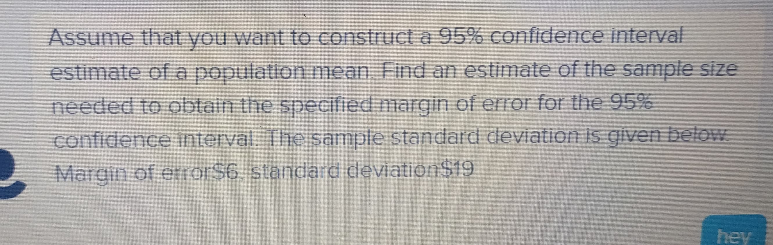 Assume that you want to construct a 95% confidence interval
estimate of a population mean. Find an estimate of the sample size
needed to obtain the specified margin of error for the 95%
confidence interval. The sample standard deviation is given below.
Margin of error$6, standard deviation$19
