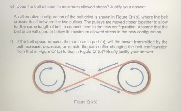 e) Does the belt exceed its maximum allowed stress? Justify your answer.
An alternative configuration of the belt drive is shown in Figure Q1(b), where the belt
crosses itself between the two pulleys. The pulleys are moved closer together to allow
for the same length of belt to connect them in the new configuration. Assume that the
belt drive will operate below its maximum allowed stress in the new configuration.
f) If the belt speed remains the same as in part (a), will the power transmitted by the
belt increase, decrease, or remain the same after changing the belt configuration
from that in Figure Q1(a) to that in Figute Q1(b)? Briefly justify your answer.
Figure Q1(b)
