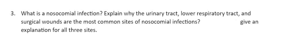 3. What is a nosocomial infection? Explain why the urinary tract, lower respiratory tract, and
give an
surgical wounds are the most common sites of nosocomial infections?
explanation for all three sites.