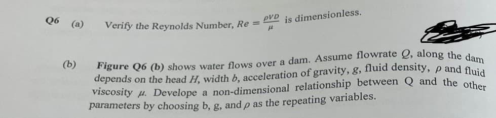Q6 (a)
(b)
Verify the Reynolds Number, Re=
pVD is dimensionless.
12
Figure Q6 (b) shows water flows over a dam. Assume flowrate Q, along the dam
depends on the head H, width b, acceleration of gravity, g, fluid density, p and fluid
viscosity u. Develope a non-dimensional relationship between Q and the other
parameters by choosing b, g, and p as the repeating variables.