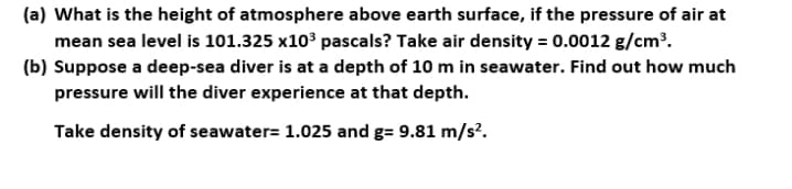 (a) What is the height of atmosphere above earth surface, if the pressure of air at
mean sea level is 101.325 x10' pascals? Take air density = 0.0012 g/cm³.
(b) Suppose a deep-sea diver is at a depth of 10 m in seawater. Find out how much
pressure will the diver experience at that depth.
Take density of seawater= 1.025 and g= 9.81 m/s?.
