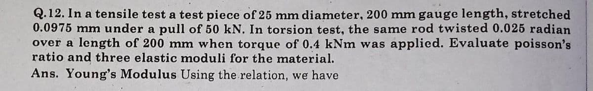 Q.12. In a tensile test a test piece of 25 mm diameter, 200 mm gauge length, stretched
0.0975 mm under a pull of 50 kN. In torsion test, the same rod twisted 0.025 radian
over a length of 200 mm when torque of 0.4 kNm was applied. Evaluate poisson's
ratio and three elastic moduli for the material.
Ans. Young's Modulus Using the relation, we have