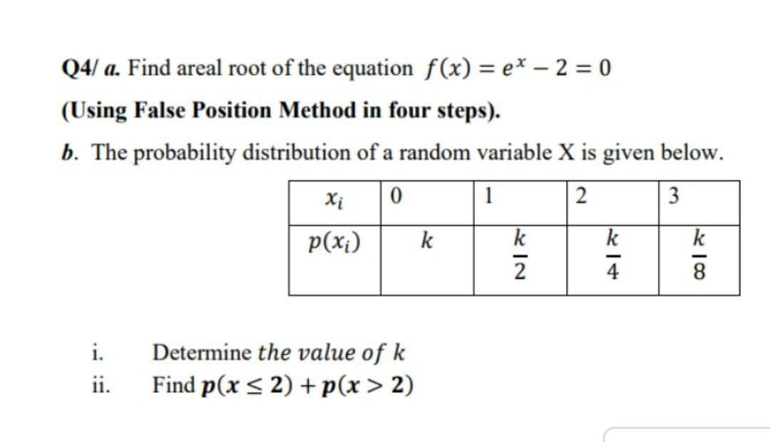 Q4/a. Find areal root of the equation f(x) = e* - 2 = 0
(Using False Position Method in four steps).
b. The probability distribution of a random variable X is given below.
0
1
2
3
i.
ii.
xi
p(x₁)
Determine the value of k
Find p(x ≤ 2) + p(x > 2)
k
k
2
k
4
418
k