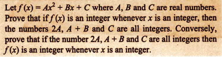 Let f(x) = Ax² + Bx + C where A, B and C are real numbers.
Prove that if f(x) is an integer whenever x is an integer, then
the numbers 2A, A + B and C are all integers. Conversely,
prove that if the number 2A, A + B and C are all integers then
f(x) is an integer whenever x is an integer.