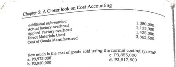 How much is the cost of goods sold using the normal costing system?
Chapter 5: A Closer look on Cost Accounting
odditional information:
Actual factory overhead
Applied Factory overhead
Direct Materials Used
Cost of Goods Manufactured
1,080,000
1,125,000
1,425,000
3,862,500
a. P3,975,000
b. P3,930,000
c. P3,855,000
d. P3,817,500
