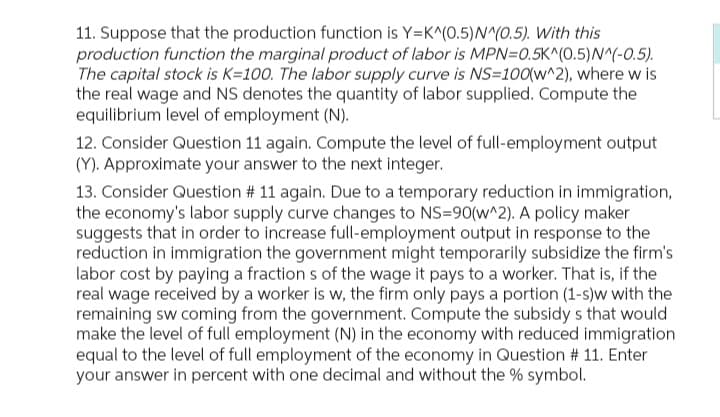 11. Suppose that the production function is Y=K^(0.5) N^(0.5). With this
production function the marginal product of labor is MPN=0.5K^(0.5) N^(-0.5).
The capital stock is K=100. The labor supply curve is NS=100(w^2), where w is
the real wage and NS denotes the quantity of labor supplied. Compute the
equilibrium level of employment (N).
12. Consider Question 11 again. Compute the level of full-employment output
(Y). Approximate your answer to the next integer.
13. Consider Question # 11 again. Due to a temporary reduction in immigration,
the economy's labor supply curve changes to NS=90(w^2). A policy maker
suggests that in order to increase full-employment output in response to the
reduction in immigration the government might temporarily subsidize the firm's
labor cost by paying a fractions of the wage it pays to a worker. That is, if the
real wage received by a worker is w, the firm only pays a portion (1-s)w with the
remaining sw coming from the government. Compute the subsidy s that would
make the level of full employment (N) in the economy with reduced immigration
equal to the level of full employment of the economy in Question # 11. Enter
your answer in percent with one decimal and without the % symbol.