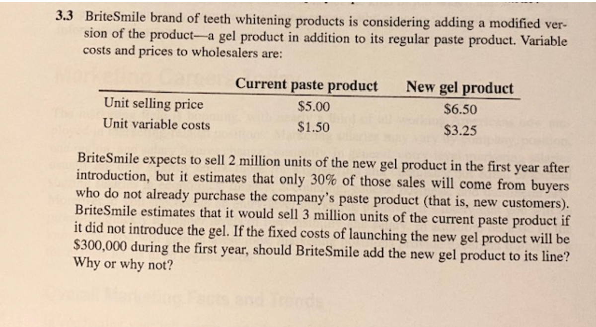 3.3 BriteSmile brand of teeth whitening products is considering adding a modified ver-
sion of the product-a gel product in addition to its regular paste product. Variable
costs and prices to wholesalers are:
Unit selling price
Unit variable costs
Current paste product
$5.00
$1.50
New gel product
$6.50
$3.25
BriteSmile expects to sell 2 million units of the new gel product in the first year after
introduction, but it estimates that only 30% of those sales will come from buyers
who do not already purchase the company's paste product (that is, new customers).
BriteSmile estimates that it would sell 3 million units of the current paste product if
it did not introduce the gel. If the fixed costs of launching the new gel product will be
$300,000 during the first year, should BriteSmile add the new gel product to its line?
Why or why not?