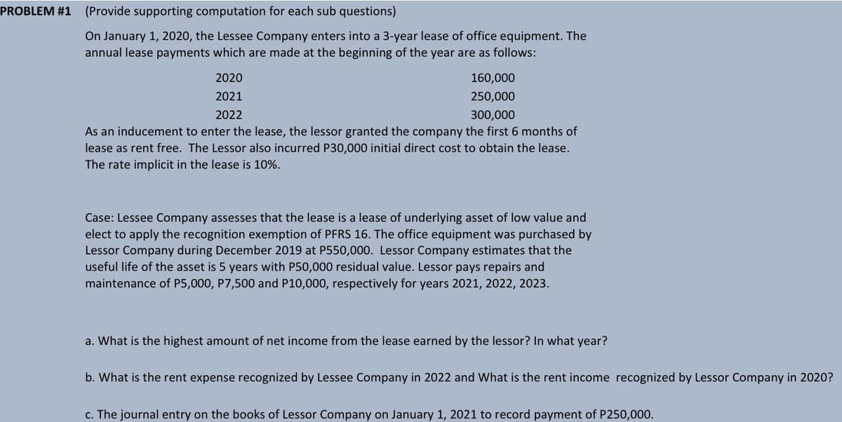 PROBLEM #1
(Provide supporting computation for each sub questions)
On January 1, 2020, the Lessee Company enters into a 3-year lease of office equipment. The
annual lease payments which are made at the beginning of the year are as follows:
2020
160,000
2021
250,000
2022
300,000
As an inducement to enter the lease, the lessor granted the company the first 6 months of
lease as rent free. The Lessor also incurred P30,000 initial direct cost to obtain the lease.
The rate implicit in the lease is 10%.
Case: Lessee Company assesses that the lease is a lease of underlying asset of low value and
elect to apply the recognition exemption of PFRS 16. The office equipment was purchased by
Lessor Company during December 2019 at P550,000. Lessor Company estimates that the
useful life of the asset is 5 years with P50,000 residual value. Lessor pays repairs and
maintenance of P5,000, P7,500 and P10,000, respectively for years 2021, 2022, 2023.
a. What is the highest amount of net income from the lease earned by the lessor? In what year?
b. What is the rent expense recognized by Lessee Company in 2022 and What is the rent income recognized by Lessor Company in 2020?
c. The journal entry on the books of Lessor Company on January 1, 2021 to record payment of P250,000.
