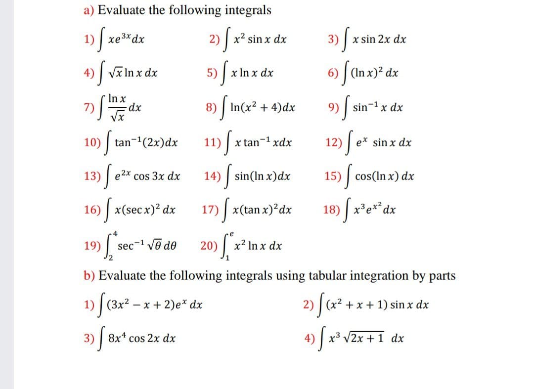 a) Evaluate the following integrals
1) | xe3xdx
x² sin x dx
3) | x sin 2x dx
)| Vĩ In x dx
5)
x In x dx
6) | (In x)² dx
In x
7)
Vx
8) | In(x² + 4)dx
9) | sin-1 x dx
tan-'(2x)dx
11)
12)
10)
x tan-1 xdx
e* sin x dx
13)
e2x cos 3x dx
14) |
sin(In x)dx
15) cos(In x) dx
16) | x(sec x)? dx
17) x(tan x)²dx
18) x'e**dx
19)
sec-1 Vo do
20)
x2 In x dx
b) Evaluate the following integrals using tabular integration by parts
2) Sa²
4) J x* V2x +1 dx
- x + 2)e* dx
+ x + 1) sin x dx
3) 8x* cos 2x dx

