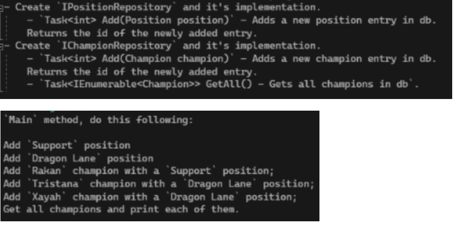Create IPositionRepository and it's implementation.
Task<int> Add(Position position)` - Adds a new position entry in db.
Returns the id of the newly added entry.
Create IChampionRepository and it's implementation.
- Task<int> Add(Champion champion)` - Adds a new champion entry in db.
Returns the id of the newly added entry.
Task<IEnumerable<Champion>>
GetAll() - Gets all champions in db`.
'Main' method, do this following:
Add 'Support position
Add Dragon Lane' position
Add 'Rakan champion with a 'Support' position;
Add 'Tristana' champion with a 'Dragon Lane' position;
Add Xayah champion with a 'Dragon Lane' position;
Get all champions and print each of them.