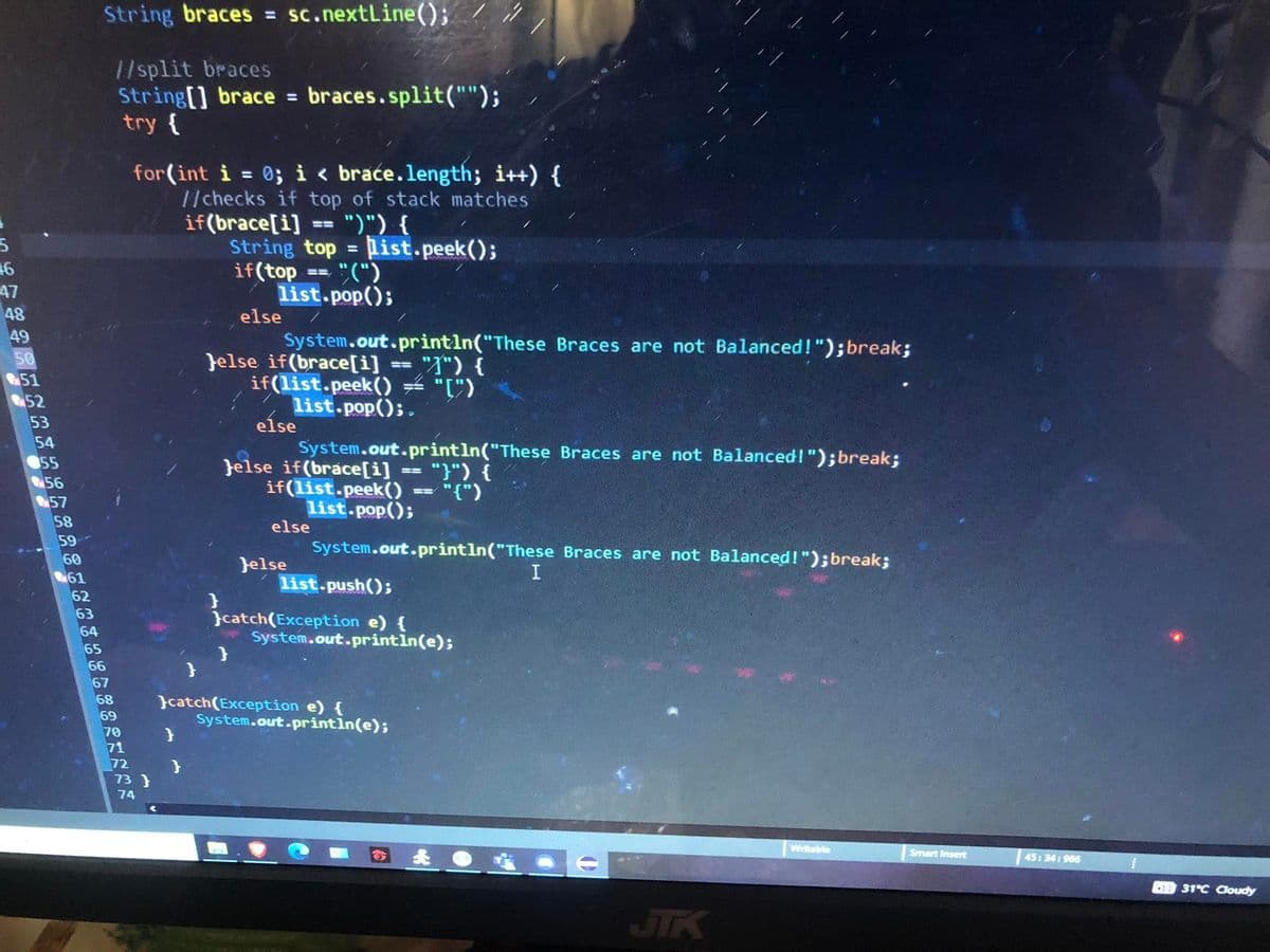 5
46
47
48
ខខខ៨៨៣ ៦ ខ គ ១៩៩៩២៩២៩
49
50
51
52
53
54
55
56
57
58
59
60
61
62
63
64
65
String braces = sc.nextLine();
//split braces
String[] brace = braces.split("");
try {
66
67
68
69
70
71
72
for(int i = 0; i < braće.length; i++) {
//checks if top of stack matches
if(brace[i] == ")") {
73}
74
}
}
}
String top list.peek();
if(top
==
else
=
"(")
list.pop();
==
Jelse if(brace[i] "") {
if(list.peek() = "")
list.pop();.
System.out.println("These Braces are not Balanced!");break;
}
else
Jelse if(brace[i]
if(list.peek()
list.pop();
System.out.println("These Braces are not Balanced!"); break;
else
Jelse
list.push();
==
}catch(Exception e) {
System.out.println(e);
"}") {
="{")
System.out.println("These Braces are not Balanced!"); break;
ER
}catch(Exception e) {
System.out.println(e);
G&
I
Writable
Smart Insert
45:34:966
DR 31°C Cloudy