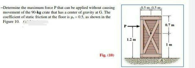 -Determine the maximum force P that can be applied without causing
movement of the 90-kg crate that has a center of gravity at G. The
coefficient of static friction at the floor is µ = 0.5, as shown in the
Figure 10.
Fig. (10)
1.2 m
0.5 m 0.5 m
0.7 m
1 m