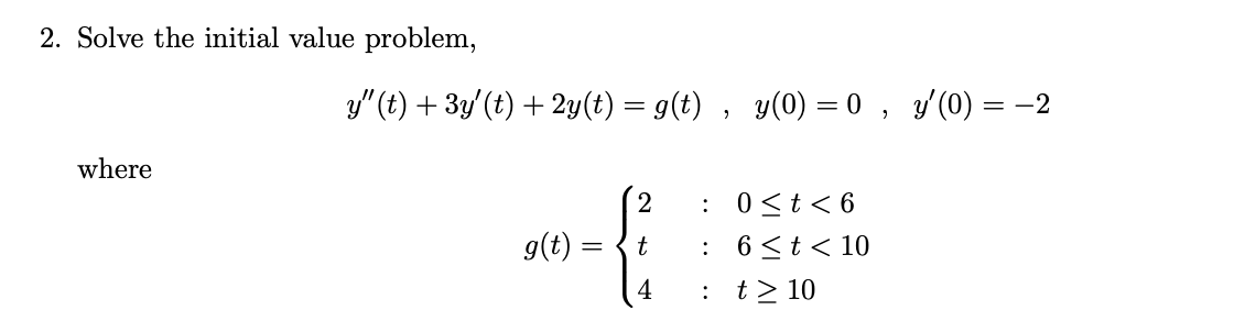 2. Solve the initial value problem,
y" (t) + 3y'(t) + 2y(t) = g(t) , y(0) = 0 , y'(0) = -2
where
:
0 <t< 6
g(t):
: 6<t< 10
: t> 10
t
4
