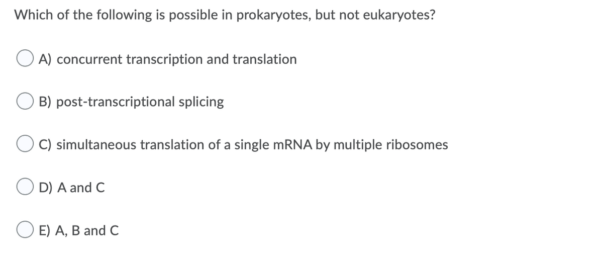 Which of the following is possible in prokaryotes, but not eukaryotes?
A) concurrent transcription and translation
B) post-transcriptional splicing
C) simultaneous translation of a single mRNA by multiple ribosomes
O D) A and C
O E) A, B and C
