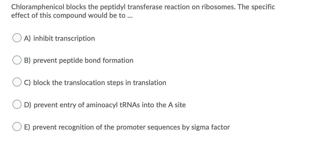 Chloramphenicol blocks the peptidyl transferase reaction on ribosomes. The specific
effect of this compound would be to ...
A) inhibit transcription
B) prevent peptide bond formation
C) block the translocation steps in translation
D) prevent entry of aminoacyl TRNAS into the A site
E) prevent recognition of the promoter sequences by sigma factor
