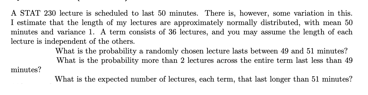 A STAT 230 lecture is scheduled to last 50 minutes. There is, however, some variation in this.
I estimate that the length of my lectures are approximately normally distributed, with mean 50
minutes and variance 1. A term consists of 36 lectures, and you may assume the length of each
lecture is independent of the others.
What is the probability a randomly chosen lecture lasts between 49 and 51 minutes?
What is the probability more than 2 lectures across the entire term last less than 49
minutes?
What is the expected number of lectures, each term, that last longer than 51 minutes?

