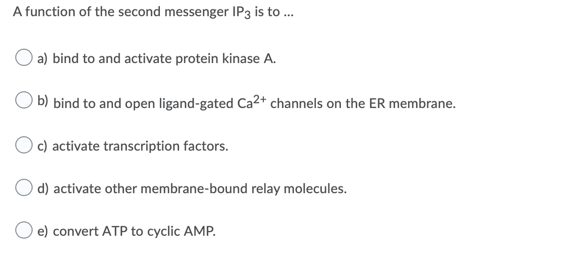 A function of the second messenger IP3 is to...
a) bind to and activate protein kinase A.
b) bind to and open ligand-gated Ca2+ channels on the ER membrane.
c) activate transcription factors.
d) activate other membrane-bound relay molecules.
O e) convert ATP to cyclic AMP.
