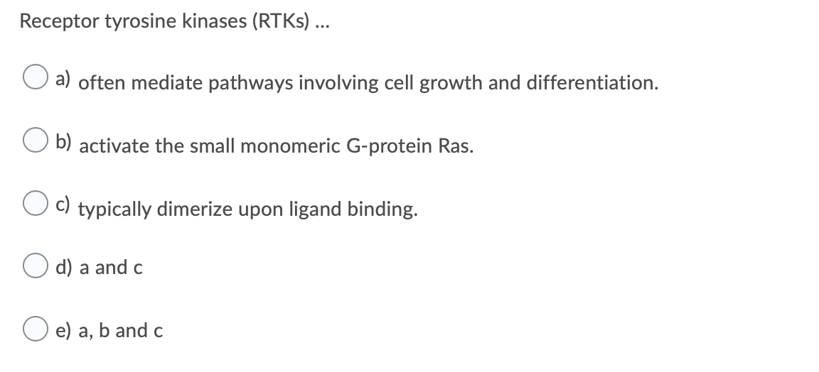 Receptor tyrosine kinases (RTKS) ...
a) often mediate pathways involving cell growth and differentiation.
O b) activate the small monomeric G-protein Ras.
C) typically dimerize upon ligand binding.
d) a and c
O e) a, b and c
