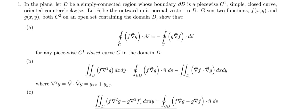 1. In the plane, let D be a simply-connected region whose boundary ðD is a piecewise C', simple, closed curve,
oriented counterclockwise. Let î be the outward unit normal vector to D. Given two functions, f(x,y) and
g(x, y), both C2 on an open set containing the domain D, show that:
(a)
ds = -
C
C
for any piece-wise C1 closed curve C in the domain D.
(b)
II. v*9) dzdy = f (sv9) · îû ds -
where V'g = V · Vg = gxx + gy ·
(c)
/I. (SV°g -
(SV°9 – gv²f) dædy = f (v9 - gvs)
în ds
