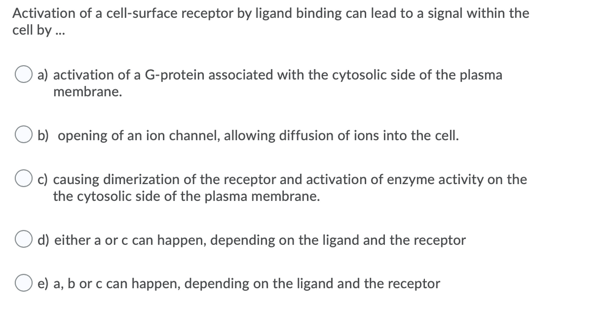 Activation of a cell-surface receptor by ligand binding can lead to a signal within the
cell by ...
a) activation of a G-protein associated with the cytosolic side of the plasma
membrane.
b) opening of an ion channel, allowing diffusion of ions into the cell.
c) causing dimerization of the receptor and activation of enzyme activity on the
the cytosolic side of the plasma membrane.
d) either a or c can happen, depending on the ligand and the receptor
e) a, b or c can happen, depending on the ligand and the receptor
