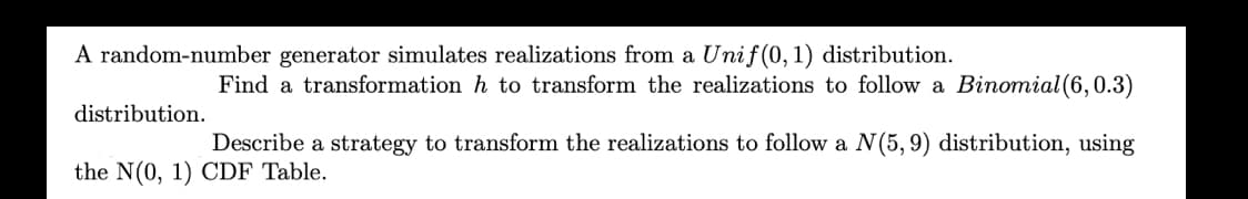 A random-number generator simulates realizations from a Unif(0,1) distribution.
Find a transformation h to transform the realizations to follow a Binomial (6,0.3)
distribution.
Describe a strategy to transform the realizations to follow a N(5,9) distribution, using
the N(0, 1) CDF Table.
