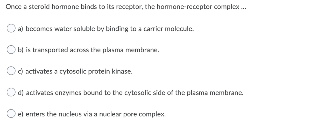 Once a steroid hormone binds to its receptor, the hormone-receptor complex ..
O a) becomes water soluble by binding to a carrier molecule.
b) is transported across the plasma membrane.
c) activates a cytosolic protein kinase.
d) activates enzymes bound to the cytosolic side of the plasma membrane.
O e) enters the nucleus via a nuclear pore complex.
