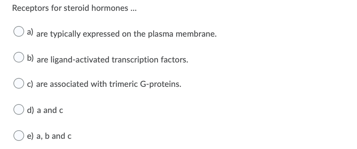 Receptors for steroid hormones ...
a)
are typically expressed on the plasma membrane.
b) are ligand-activated transcription factors.
c) are associated with trimeric G-proteins.
d) a and c
e) a, b and c
