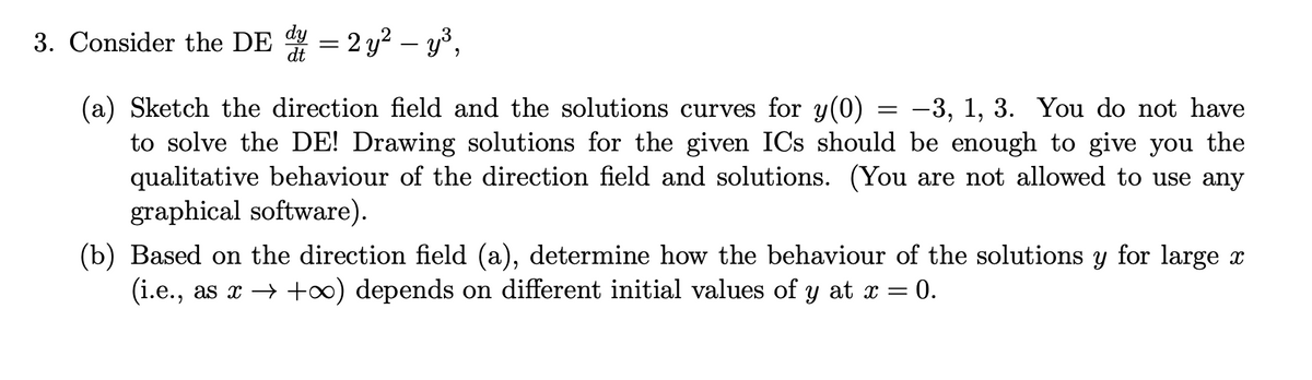 3. Consider the DE 4 = 2 y? – y³,
(a) Sketch the direction field and the solutions curves for y(0)
to solve the DE! Drawing solutions for the given ICs should be enough to give you the
qualitative behaviour of the direction field and solutions. (You are not allowed to use any
graphical software).
-3, 1, 3. You do not have
(b) Based on the direction field (a), determine how the behaviour of the solutions y for large x
(i.e., as x → +0) depends on different initial values of y at x = 0.
