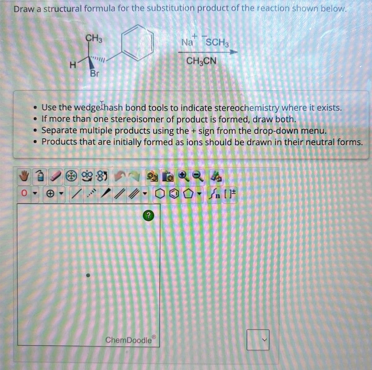 Draw a structural formula for the substitution product of the reaction shown below.
CH3
+
Na SCH3
0
H
Br
CH3CN
• Use the wedge hash bond tools to indicate stereochemistry where it exists.
• If more than one stereoisomer of product is formed, draw both.
Separate multiple products using the + sign from the drop-down menu.
• Products that are initially formed as ions should be drawn in their neutral forms.
8
4
n
?
ChemDoodle