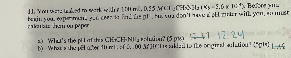 11. You were tasked to work with a 100 mL 0.55 M CH3CH2NH2 (Kb =5.6 x 104). Before you
begin your experiment, you need to find the pH, but you don't have a pH meter with you, so must
calculate them on paper.
a) What's the pH of this CH3CH2NH₂ solution? (5 pts) 12.3.7 12.24
b) What's the pH after 40 mL of 0.100 MHCI is added to the original solution? (5pts) +5