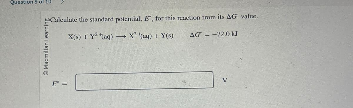 Question 9 of 10
O Macmillan Learning
Calculate the standard potential, E°, for this reaction from its AG value.
X(s) + y²+(aq) → x² +(aq) + Y(s)
-
AG=-72.0 kJ
E° =
V