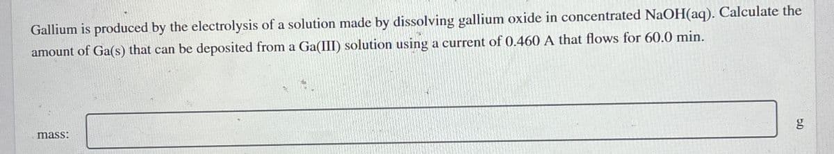 Gallium is produced by the electrolysis of a solution made by dissolving gallium oxide in concentrated NaOH(aq). Calculate the
amount of Ga(s) that can be deposited from a Ga(III) solution using a current of 0.460 A that flows for 60.0 min.
mass:
g
5.0