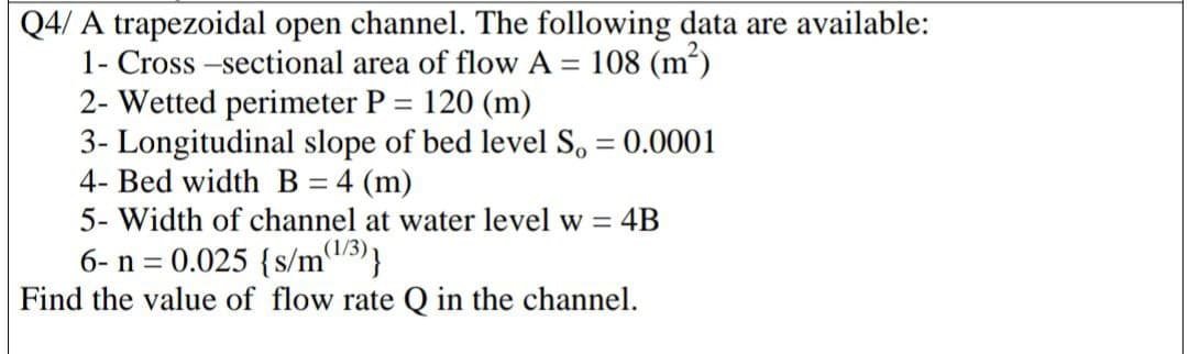 Q4/ A trapezoidal open channel. The following data are available:
1- Cross -sectional area of flow A = 108 (m')
2- Wetted perimeter P = 120 (m)
3- Longitudinal slope of bed level So = 0.0001
4- Bed width B = 4 (m)
5- Width of channel at water level w =
%3D
%3D
= 4B
(1/3)
6- n = 0.025 {s/m5)}
Find the value of flow rate Q in the channel.
