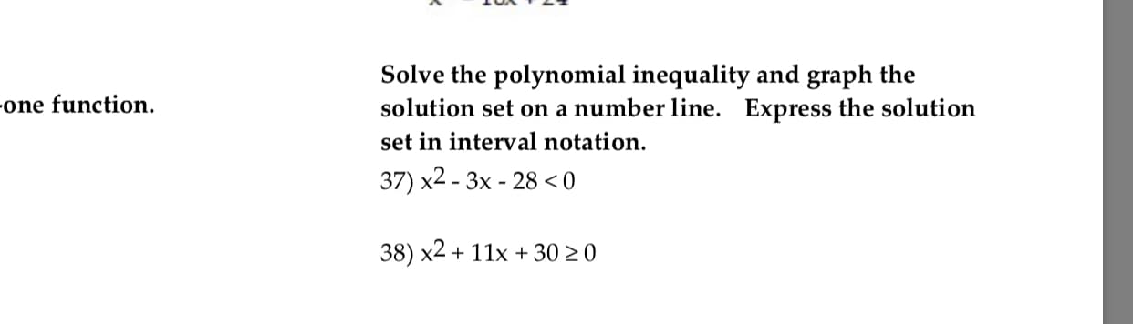 Solve the polynomial inequality and graph the
solution set on a number line. Express the solution
set in interval notation.
37) x2-3x -28 <0
one function
38) x2+ 11x+3020
