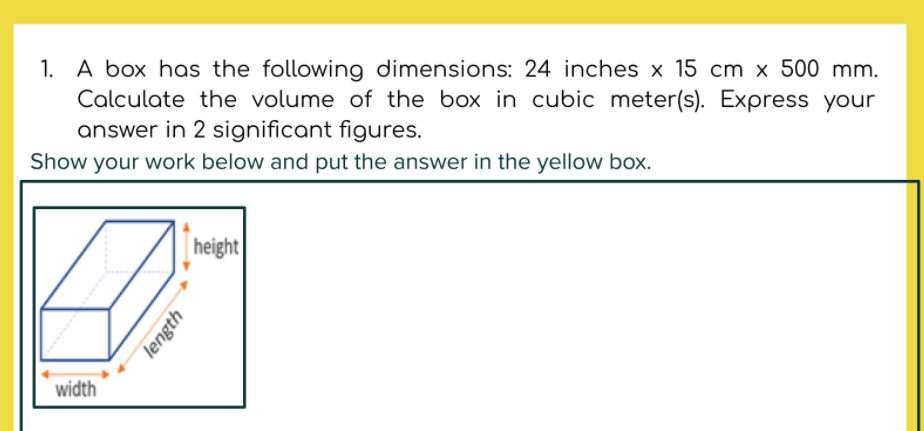 1. A box has the following dimensions: 24 inches x 15 cm x 500 mm.
Calculate the volume of the box in cubic meter(s). Express your
answer in 2 significant figures.
Show your work below and put the answer in the yellow box.
height
width
length
