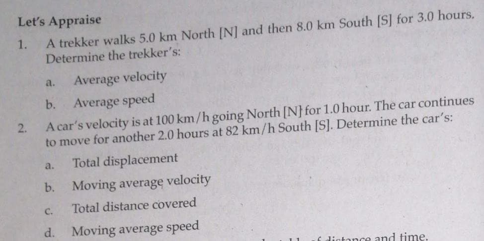 Let's Appraise
A trekker walks 5.0 km North [N] and then 8.0 km South [S] for 3.0 hours.
Determine the trekker's:
1.
Average velocity
a.
b.
Average speed
A car's velocity is at 100 km/h going North [N}for 1.0 hour. The car continues
to move for another 2.0 hours at 82 km/h South [S]. Determine the car's:
2.
Total displacement
a.
b.
Moving average velocity
C.
Total distance covered
d.
Moving average speed
f dictance and time.
