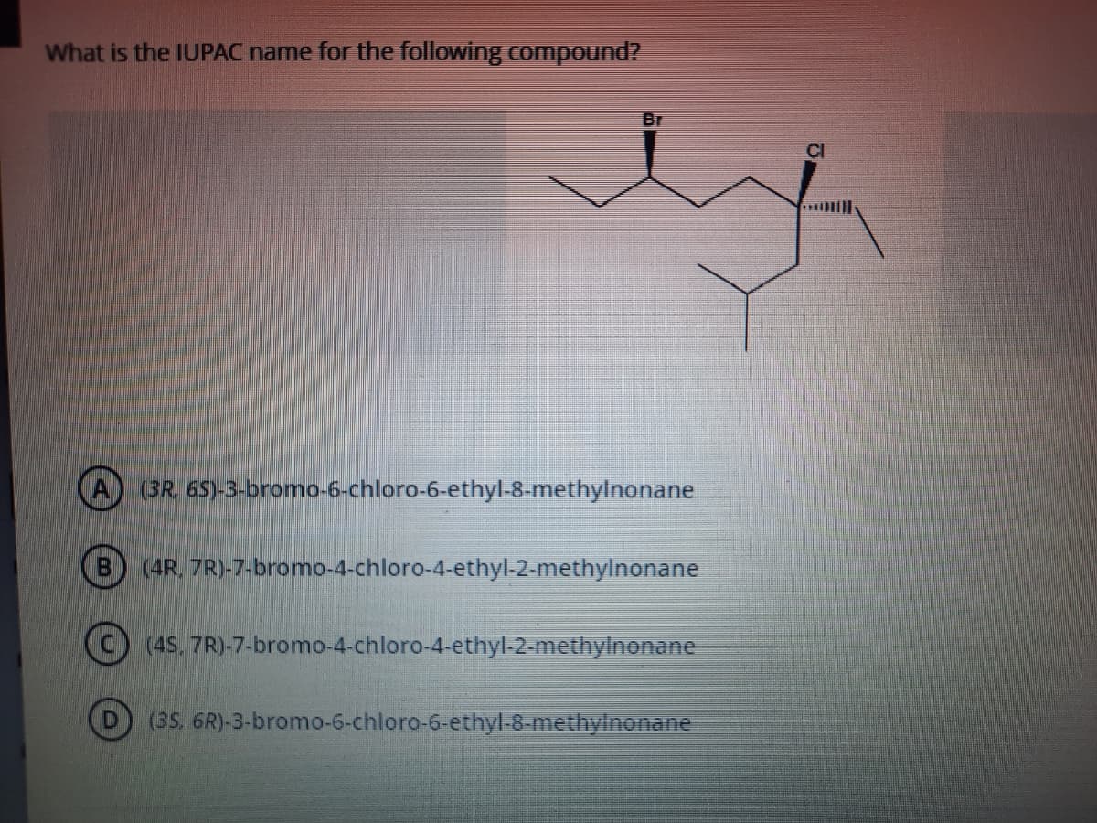 What is the IUPAC name for the following compound?
Br
A) (3R. 65)-3-bromo-6-chloro-6-ethyl-8-methylnonane
(4R, 7R)-7-bromo-4-chloro-4-ethyl-2-methylnonane
C) (45, 7R)-7-bromo-4-chloro-4-ethyl-2-methylnonane
D) (35. 6R)-3-bromo-6-chloro-6-ethyl-8-methylnonane
